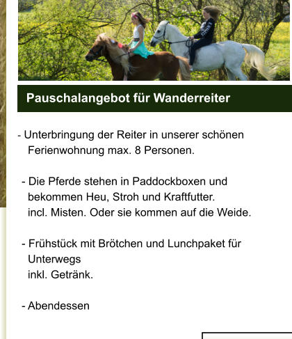 - Unterbringung der Reiter in unserer schönen              Ferienwohnung max. 8 Personen.         - Die Pferde stehen in Paddockboxen und           bekommen Heu, Stroh und Kraftfutter.          incl. Misten. Oder sie kommen auf die Weide.           - Frühstück mit Brötchen und Lunchpaket für           Unterwegs           inkl. Getränk.         - Abendessen                                                       Pauschalangebot für Wanderreiter