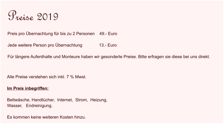 Alle Preise verstehen sich inkl. 7 % Mwst.   Im Preis inbegriffen:  Bettwäsche, Handtücher,  Internet,  Strom,  Heizung,   Wasser,   Endreinigung.  Es kommen keine weiteren Kosten hinzu.  Preise 2019 Preis pro Übernachtung für bis zu 2 Personen    49.- Euro  Jede weitere Person pro Übernachtung              13.- Euro  Für längere Aufenthalte und Monteure haben wir gesonderte Preise. Bitte erfragen sie diese bei uns direkt.