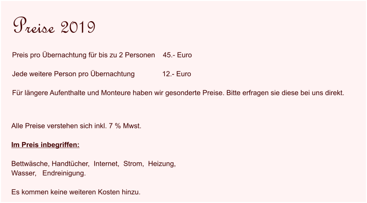 Alle Preise verstehen sich inkl. 7 % Mwst.   Im Preis inbegriffen:  Bettwäsche, Handtücher,  Internet,  Strom,  Heizung,   Wasser,   Endreinigung.  Es kommen keine weiteren Kosten hinzu.  Preise 2019 Preis pro Übernachtung für bis zu 2 Personen    45.- Euro  Jede weitere Person pro Übernachtung              12.- Euro  Für längere Aufenthalte und Monteure haben wir gesonderte Preise. Bitte erfragen sie diese bei uns direkt.