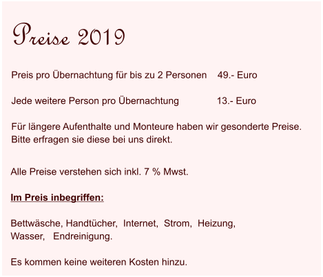 Alle Preise verstehen sich inkl. 7 % Mwst.   Im Preis inbegriffen:  Bettwäsche, Handtücher,  Internet,  Strom,  Heizung,   Wasser,   Endreinigung.  Es kommen keine weiteren Kosten hinzu.  Preise 2019 Preis pro Übernachtung für bis zu 2 Personen    49.- Euro  Jede weitere Person pro Übernachtung              13.- Euro  Für längere Aufenthalte und Monteure haben wir gesonderte Preise.  Bitte erfragen sie diese bei uns direkt.