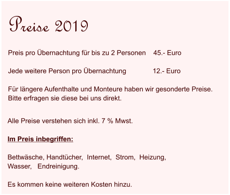 Alle Preise verstehen sich inkl. 7 % Mwst.   Im Preis inbegriffen:  Bettwäsche, Handtücher,  Internet,  Strom,  Heizung,   Wasser,   Endreinigung.  Es kommen keine weiteren Kosten hinzu.  Preise 2019 Preis pro Übernachtung für bis zu 2 Personen    45.- Euro  Jede weitere Person pro Übernachtung              12.- Euro  Für längere Aufenthalte und Monteure haben wir gesonderte Preise.  Bitte erfragen sie diese bei uns direkt.